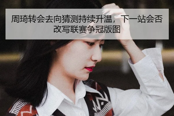 周琦转会去向猜测持续升温，下一站会否改写联赛争冠版图