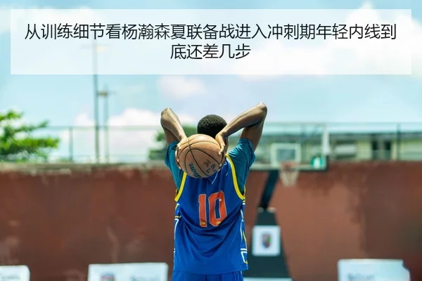 从训练细节看杨瀚森夏联备战进入冲刺期年轻内线到底还差几步